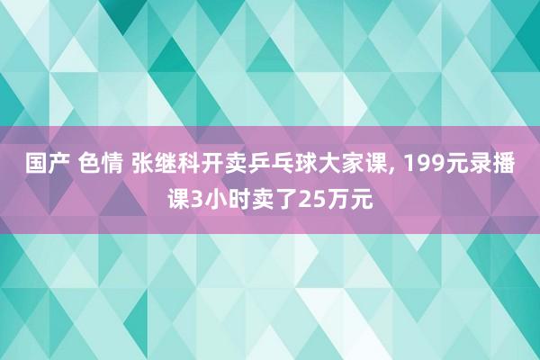 国产 色情 张继科开卖乒乓球大家课， 199元录播课3小时卖了25万元