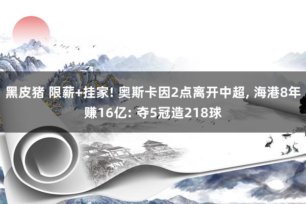 黑皮猪 限薪+挂家! 奥斯卡因2点离开中超， 海港8年赚16亿: 夺5冠造218球