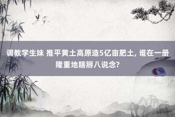 调教学生妹 推平黄土高原造5亿亩肥土， 谁在一册隆重地瞎掰八说念?