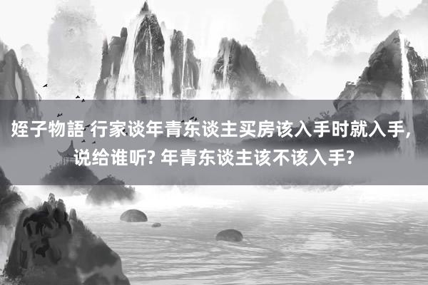 姪子物語 行家谈年青东谈主买房该入手时就入手， 说给谁听? 年青东谈主该不该入手?