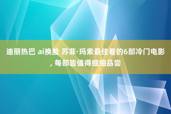 迪丽热巴 ai换脸 苏菲·玛索最佳看的6部冷门电影， 每部皆值得细细品尝