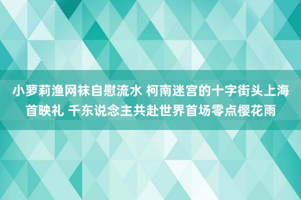 小萝莉渔网袜自慰流水 柯南迷宫的十字街头上海首映礼 千东说念主共赴世界首场零点樱花雨