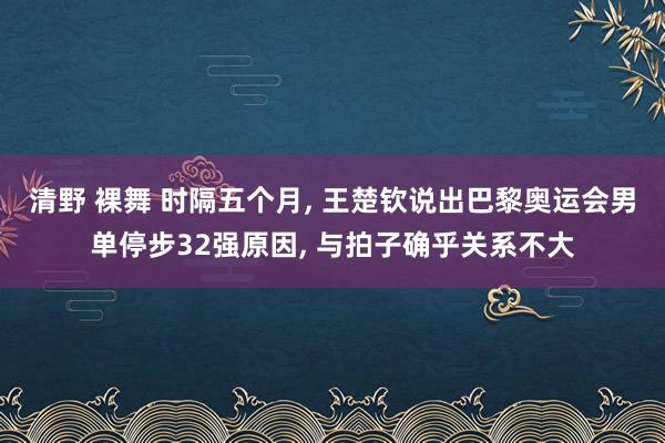 清野 裸舞 时隔五个月， 王楚钦说出巴黎奥运会男单停步32强原因， 与拍子确乎关系不大