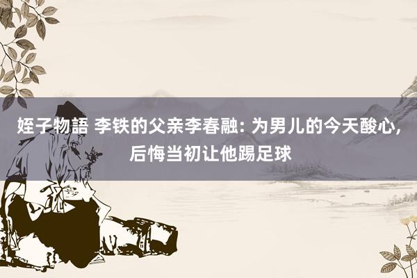 姪子物語 李铁的父亲李春融: 为男儿的今天酸心， 后悔当初让他踢足球