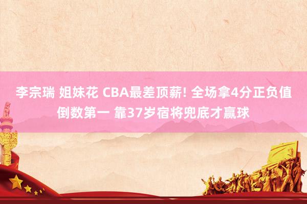 李宗瑞 姐妹花 CBA最差顶薪! 全场拿4分正负值倒数第一 靠37岁宿将兜底才赢球