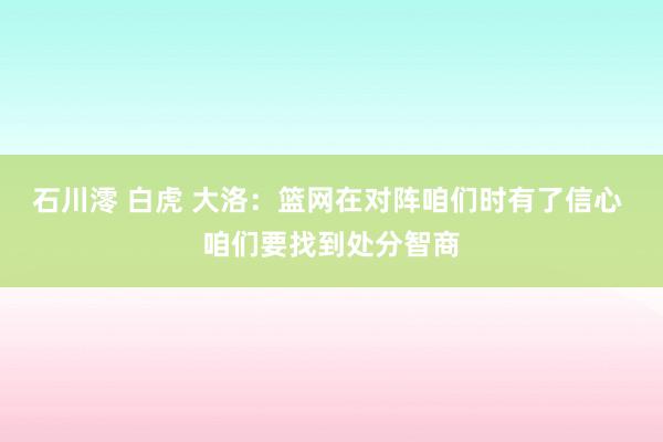 石川澪 白虎 大洛：篮网在对阵咱们时有了信心 咱们要找到处分智商