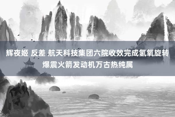 辉夜姬 反差 航天科技集团六院收效完成氢氧旋转爆震火箭发动机万古热纯属