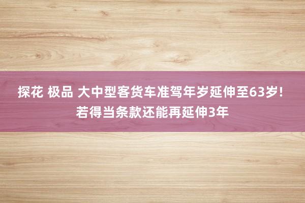 探花 极品 大中型客货车准驾年岁延伸至63岁! 若得当条款还能再延伸3年