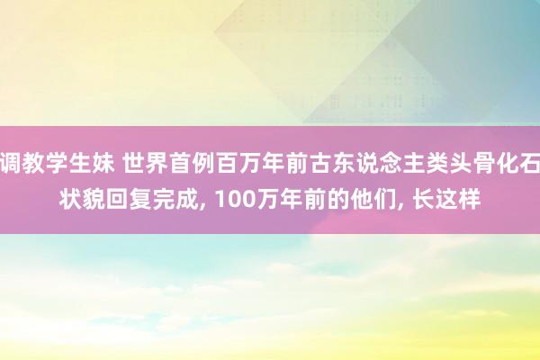 调教学生妹 世界首例百万年前古东说念主类头骨化石状貌回复完成， 100万年前的他们， 长这样