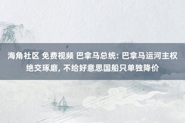 海角社区 免费视频 巴拿马总统: 巴拿马运河主权绝交琢磨， 不给好意思国船只单独降价