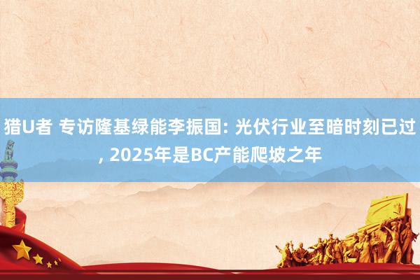 猎U者 专访隆基绿能李振国: 光伏行业至暗时刻已过， 2025年是BC产能爬坡之年