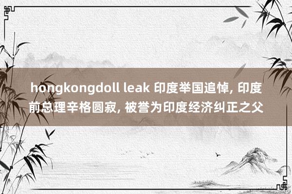 hongkongdoll leak 印度举国追悼， 印度前总理辛格圆寂， 被誉为印度经济纠正之父