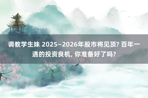 调教学生妹 2025—2026年股市将见顶? 百年一遇的投资良机， 你准备好了吗?