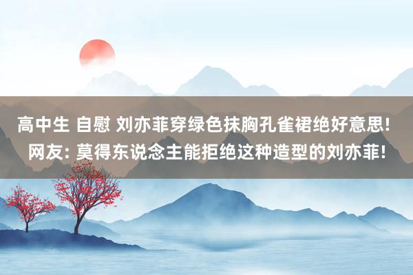 高中生 自慰 刘亦菲穿绿色抹胸孔雀裙绝好意思! 网友: 莫得东说念主能拒绝这种造型的刘亦菲!