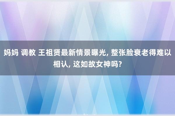 妈妈 调教 王祖贤最新情景曝光， 整张脸衰老得难以相认， 这如故女神吗?