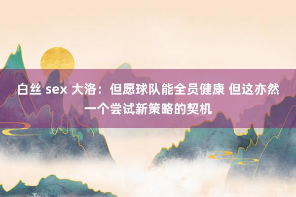 白丝 sex 大洛：但愿球队能全员健康 但这亦然一个尝试新策略的契机