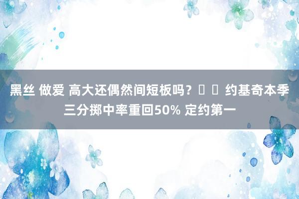 黑丝 做爱 高大还偶然间短板吗？⚔️约基奇本季三分掷中率重回50% 定约第一