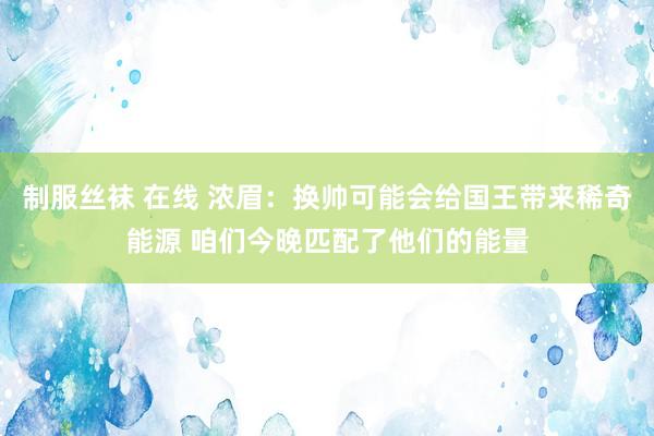 制服丝袜 在线 浓眉：换帅可能会给国王带来稀奇能源 咱们今晚匹配了他们的能量