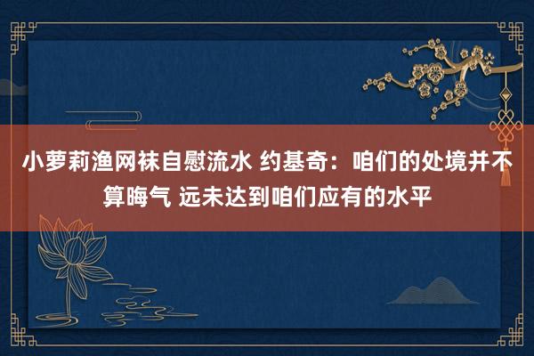 小萝莉渔网袜自慰流水 约基奇：咱们的处境并不算晦气 远未达到咱们应有的水平