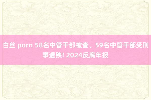 白丝 porn 58名中管干部被查、59名中管干部受刑事遭殃! 2024反腐年报