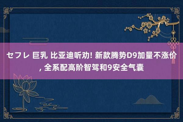 セフレ 巨乳 比亚迪听劝! 新款腾势D9加量不涨价， 全系配高阶智驾和9安全气囊