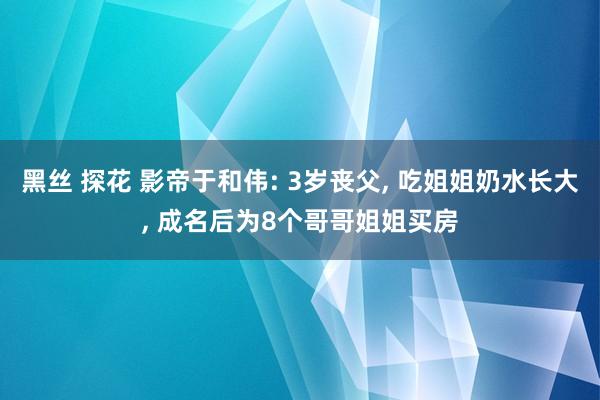 黑丝 探花 影帝于和伟: 3岁丧父， 吃姐姐奶水长大， 成名后为8个哥哥姐姐买房