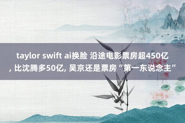 taylor swift ai换脸 沿途电影票房超450亿， 比沈腾多50亿， 吴京还是票房“第一东说念主”