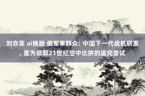 刘亦菲 ai换脸 俄军事群众: 中国下一代战机研发， 是为获取21世纪空中比拼的追究尝试