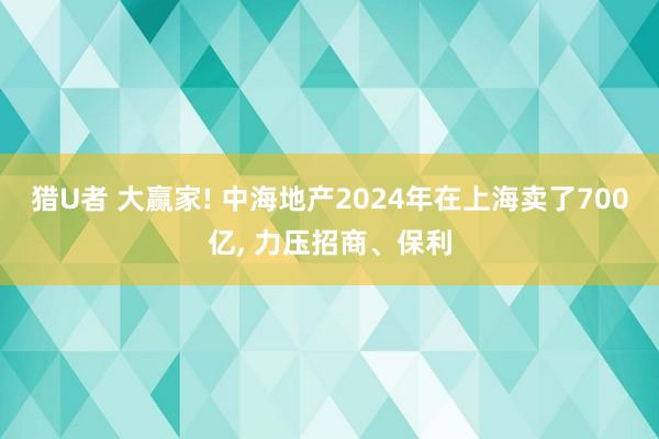 猎U者 大赢家! 中海地产2024年在上海卖了700亿， 力压招商、保利