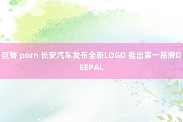 巨臀 porn 长安汽车发布全新LOGO 推出第一品牌DEEPAL