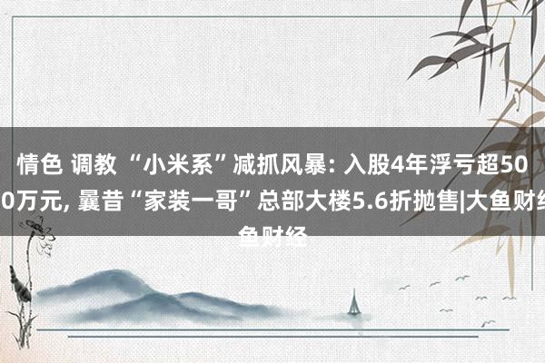 情色 调教 “小米系”减抓风暴: 入股4年浮亏超5000万元， 曩昔“家装一哥”总部大楼5.6折抛售|大鱼财经