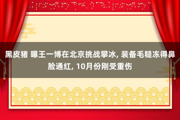 黑皮猪 曝王一博在北京挑战攀冰， 装备毛糙冻得鼻脸通红， 10月份刚受重伤