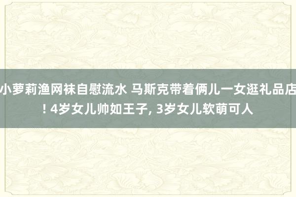 小萝莉渔网袜自慰流水 马斯克带着俩儿一女逛礼品店! 4岁女儿帅如王子， 3岁女儿软萌可人