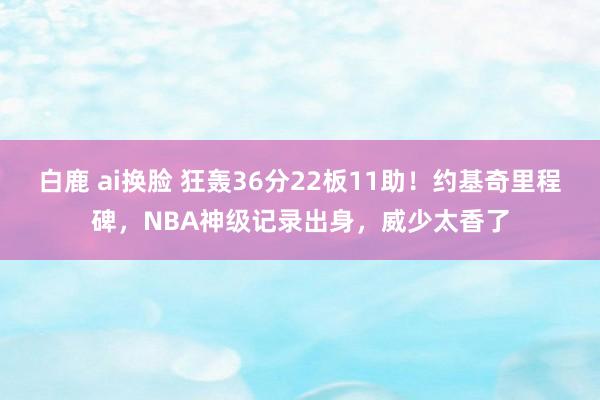 白鹿 ai换脸 狂轰36分22板11助！约基奇里程碑，NBA神级记录出身，威少太香了