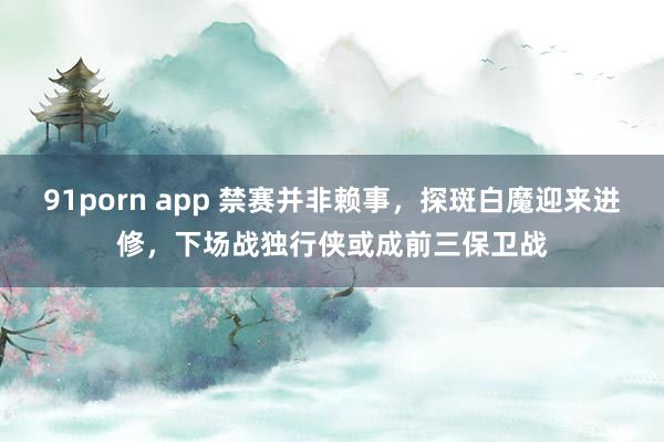 91porn app 禁赛并非赖事，探斑白魔迎来进修，下场战独行侠或成前三保卫战