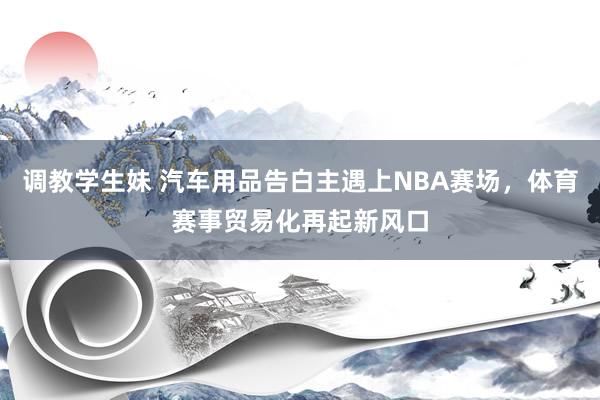 调教学生妹 汽车用品告白主遇上NBA赛场，体育赛事贸易化再起新风口