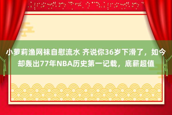 小萝莉渔网袜自慰流水 齐说你36岁下滑了，如今却轰出77年NBA历史第一记载，底薪超值