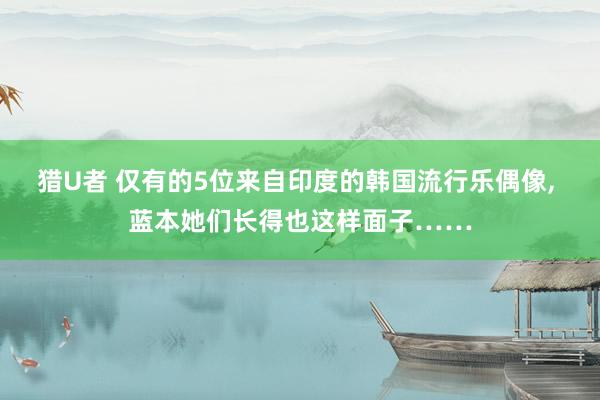 猎U者 仅有的5位来自印度的韩国流行乐偶像， 蓝本她们长得也这样面子……