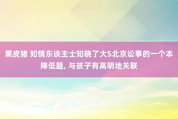 黑皮猪 知情东谈主士知晓了大S北京讼事的一个本降低题， 与孩子有高明地关联