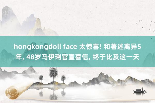 hongkongdoll face 太惊喜! 和著述离异5年， 48岁马伊琍官宣喜信， 终于比及这一天