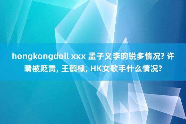 hongkongdoll xxx 孟子义李昀锐多情况? 许晴被贬责， 王鹤棣， HK女歌手什么情况?