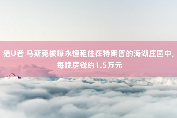 猎U者 马斯克被曝永恒租住在特朗普的海湖庄园中， 每晚房钱约1.5万元