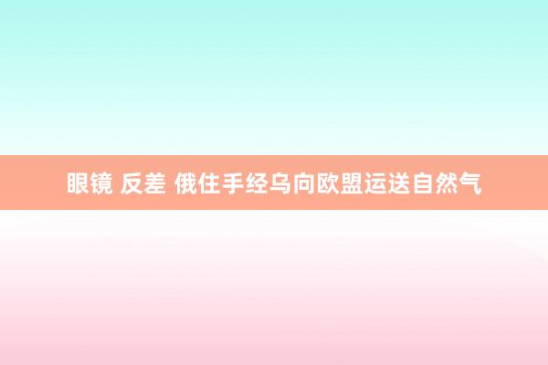 眼镜 反差 俄住手经乌向欧盟运送自然气