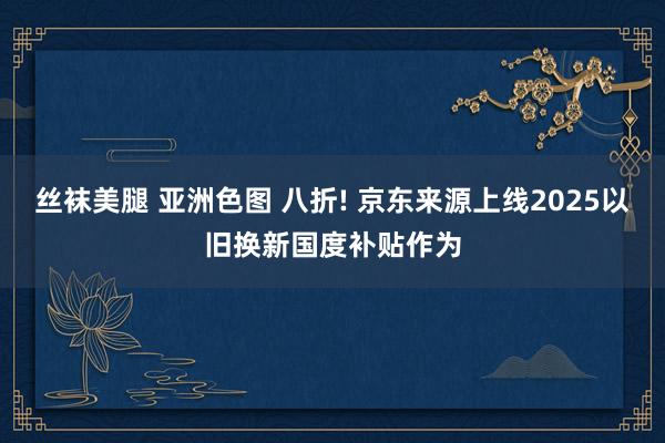 丝袜美腿 亚洲色图 八折! 京东来源上线2025以旧换新国度补贴作为