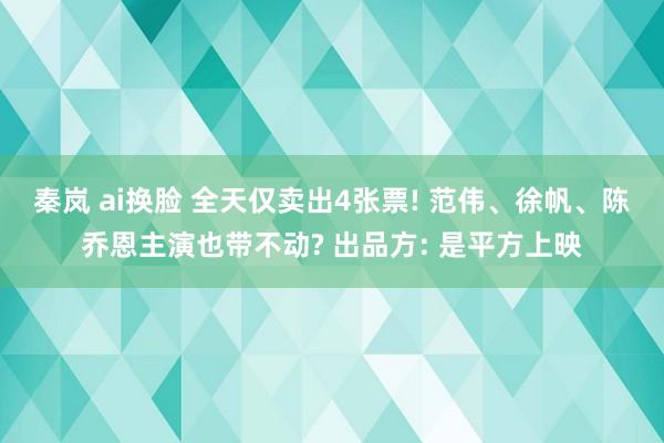 秦岚 ai换脸 全天仅卖出4张票! 范伟、徐帆、陈乔恩主演也带不动? 出品方: 是平方上映