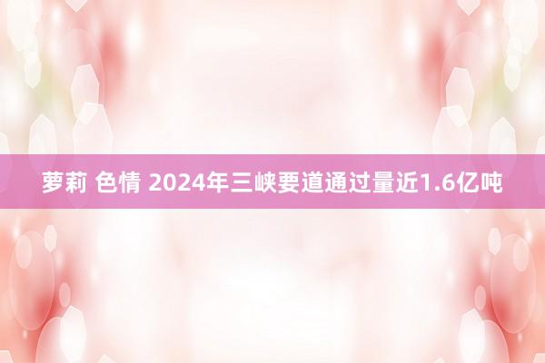 萝莉 色情 2024年三峡要道通过量近1.6亿吨