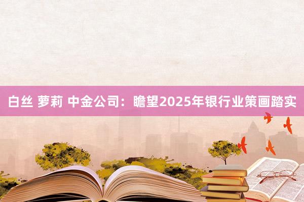 白丝 萝莉 中金公司：瞻望2025年银行业策画踏实