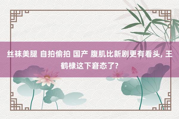 丝袜美腿 自拍偷拍 国产 腹肌比新剧更有看头， 王鹤棣这下窘态了?