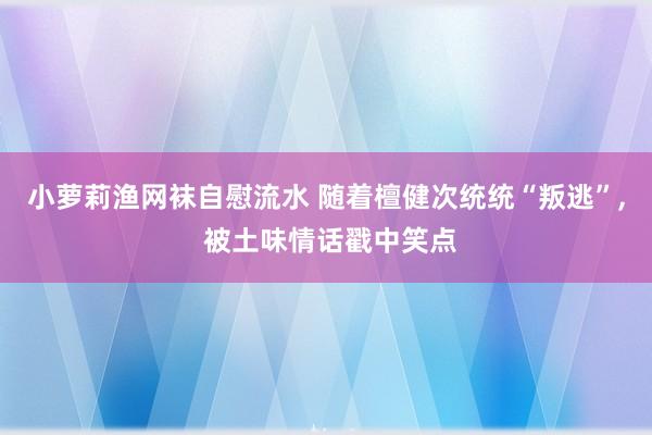 小萝莉渔网袜自慰流水 随着檀健次统统“叛逃”， 被土味情话戳中笑点