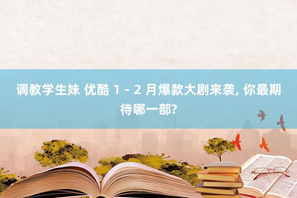 调教学生妹 优酷 1 - 2 月爆款大剧来袭， 你最期待哪一部?